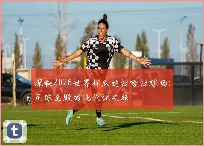 探秘2026世界杯瓜达拉哈拉球场：足球圣殿的现代化之旅